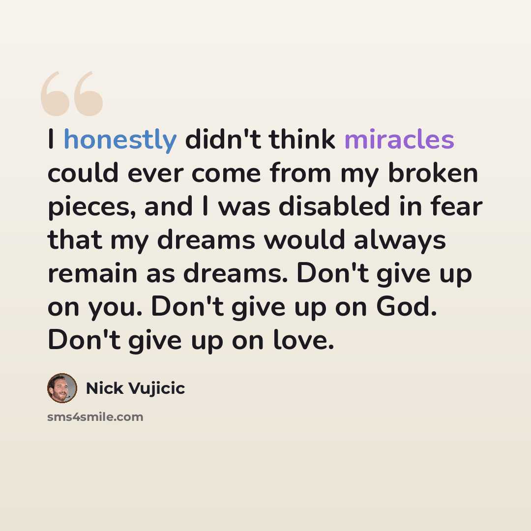 “I honestly didn't think miracles could ever come from my broken pieces, and I was disabled in fear that my dreams would always remain as dreams. Don't give up on you. Don't give up on God. Don't give up on love.” quote by Nick Vujicic