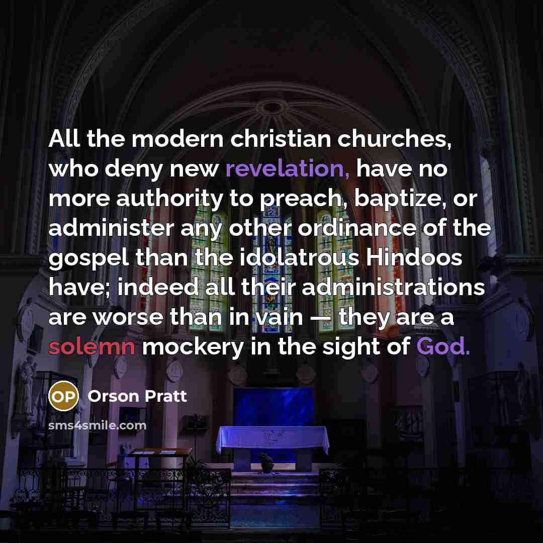“All the modern christian churches, who deny new revelation, have no more authority to preach, baptize, or administer any other ordinance of the gospel than the idolatrous Hindoos have; indeed all their administrations are worse than in vain — they are a solemn mockery in the sight of God.” quote by Orson Pratt