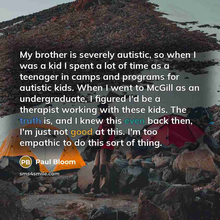“My brother is severely autistic, so when I was a kid I spent a lot of time as a teenager in camps and programs for autistic kids. When I went to McGill as an undergraduate, I figured I'd be a therapist working with these kids. The truth is, and I knew this even back then, I'm just not good at…” quote by Paul Bloom