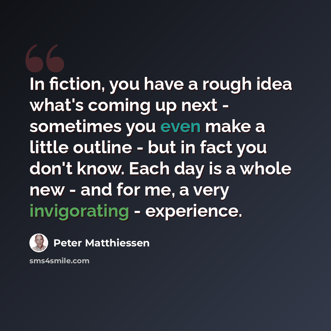 “In fiction, you have a rough idea what's coming up next - sometimes you even make a little outline - but in fact you don't know. Each day is a whole new - and for me, a very invigorating - experience.” quote by Peter Matthiessen