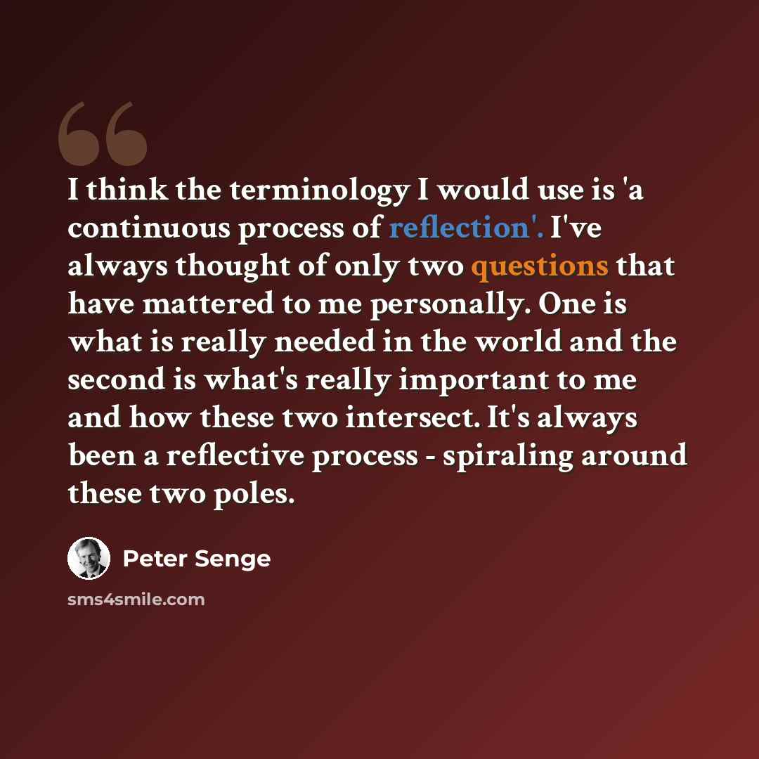 “I think the terminology I would use is 'a continuous process of reflection'. I've always thought of only two questions that have mattered to me personally. One is what is really needed in the world and the second is what's really important to me and how these two intersect. It's always been a…” quote by Peter Senge