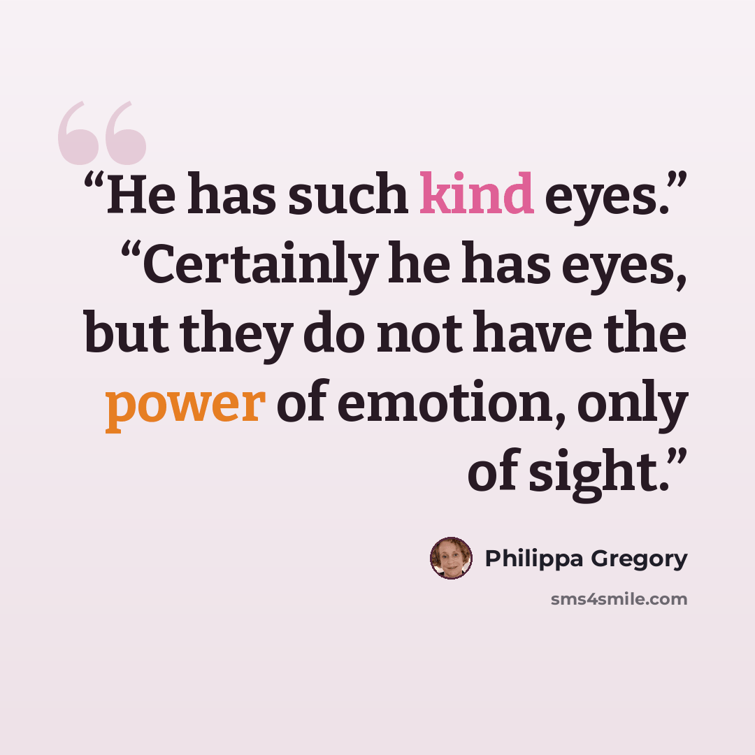 “He has such kind eyes.” “Certainly he has eyes, but they do not have the power of emotion, only of sight.” quote by Philippa Gregory