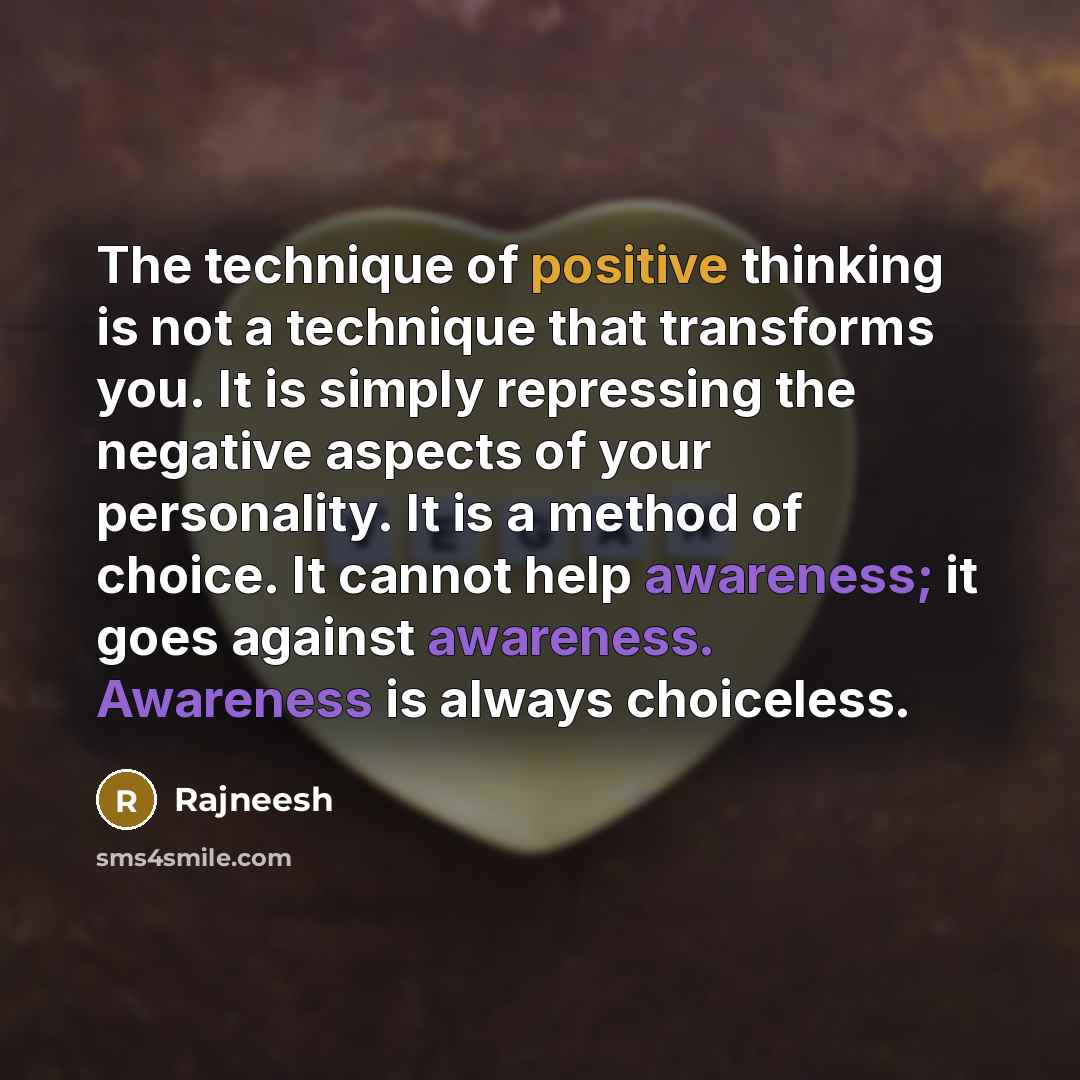 “The technique of positive thinking is not a technique that transforms you. It is simply repressing the negative aspects of your personality. It is a method of choice. It cannot help awareness; it goes against awareness. Awareness is always choiceless.” quote by Rajneesh