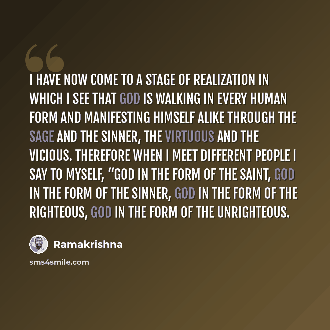 “I have now come to a stage of realization in which I see that God is walking in every human form and manifesting Himself alike through the sage and the sinner, the virtuous and the vicious. Therefore when I meet different people I say to myself, “God in the form of the saint, God in the form of…” quote by Ramakrishna