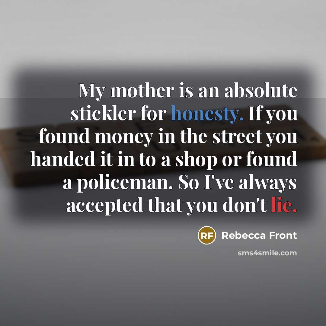 “My mother is an absolute stickler for honesty. If you found money in the street you handed it in to a shop or found a policeman. So I've always accepted that you don't lie.” quote by Rebecca Front
