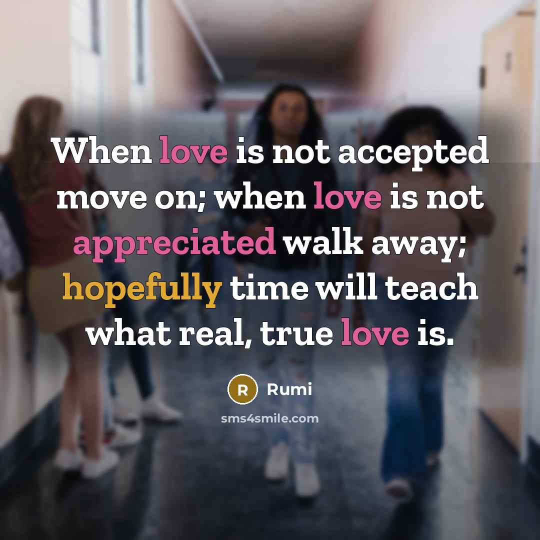 “When love is not accepted move on; when love is not appreciated walk away; hopefully time will teach what real, true love is.” quote by Rumi
