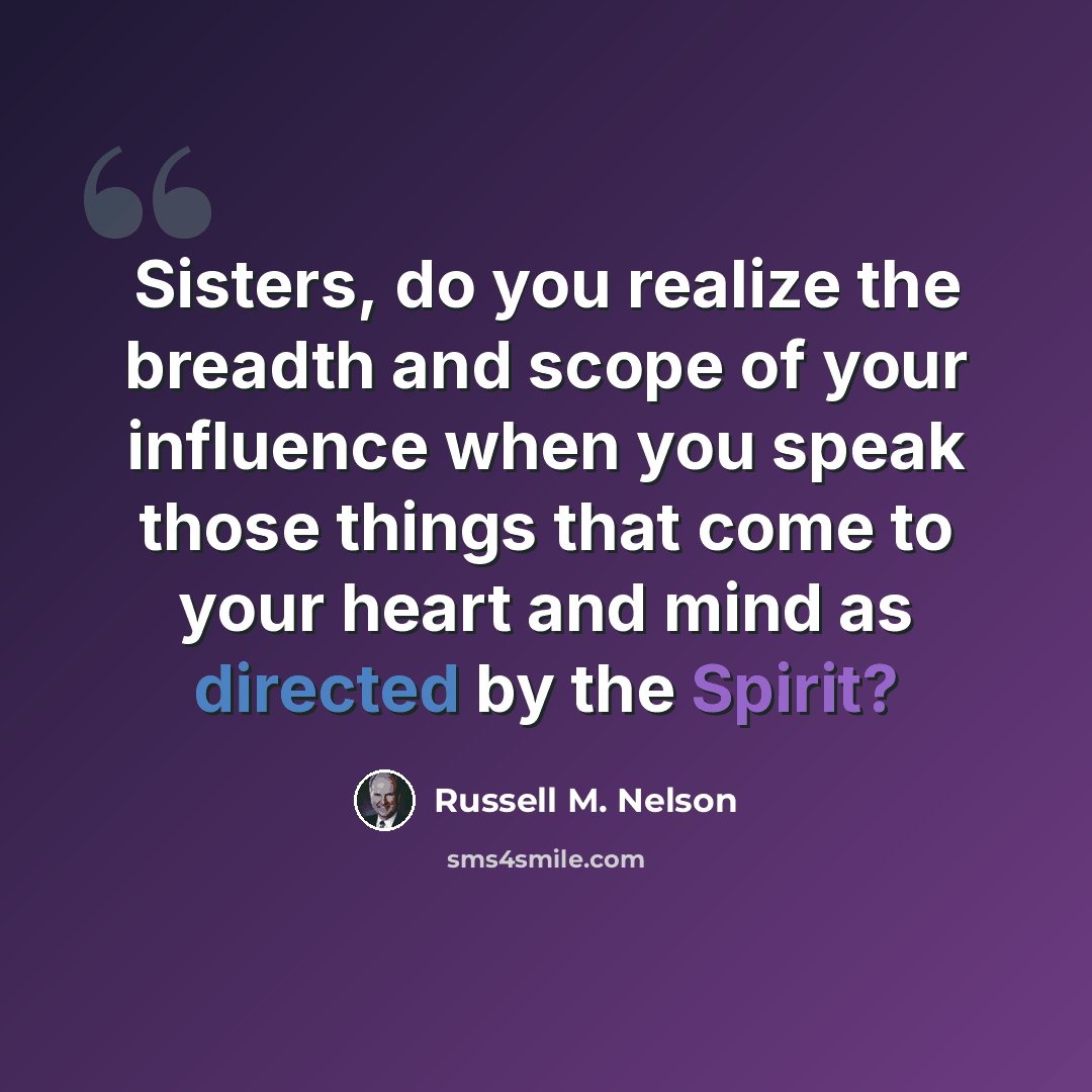 “Sisters, do you realize the breadth and scope of your influence when you speak those things that come to your heart and mind as directed by the Spirit?” quote by Russell M. Nelson
