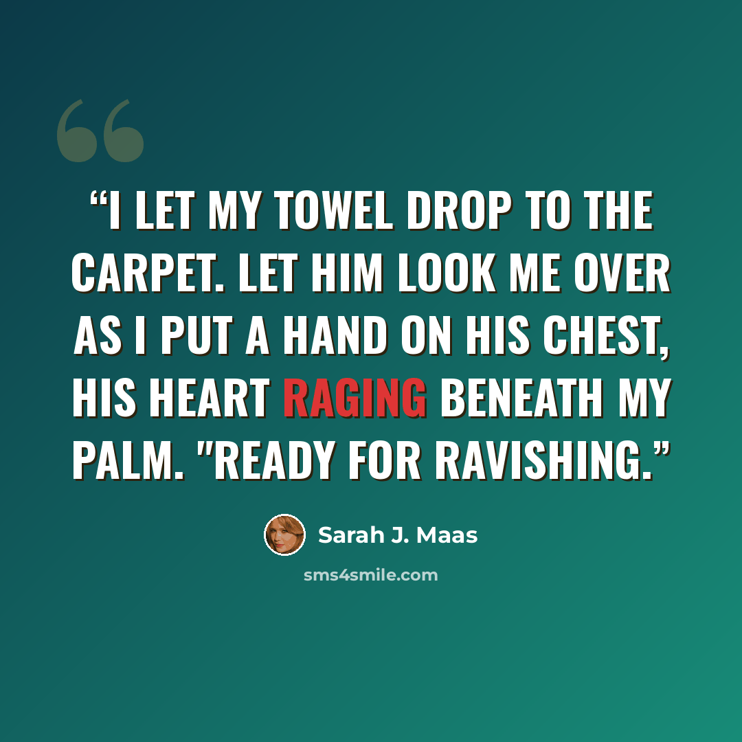 “I let my towel drop to the carpet. Let him look me over as I put a hand on his chest, his heart raging beneath my palm. "Ready for ravishing.” quote by Sarah J. Maas