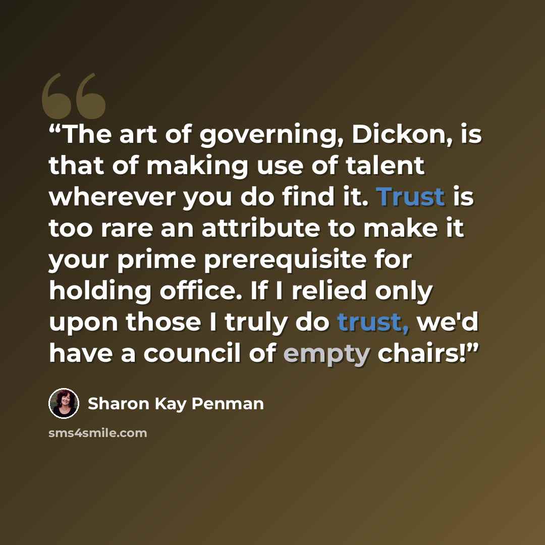 “The art of governing, Dickon, is that of making use of talent wherever you do find it. Trust is too rare an attribute to make it your prime prerequisite for holding office. If I relied only upon those I truly do trust, we'd have a council of empty chairs!” quote by Sharon Kay Penman