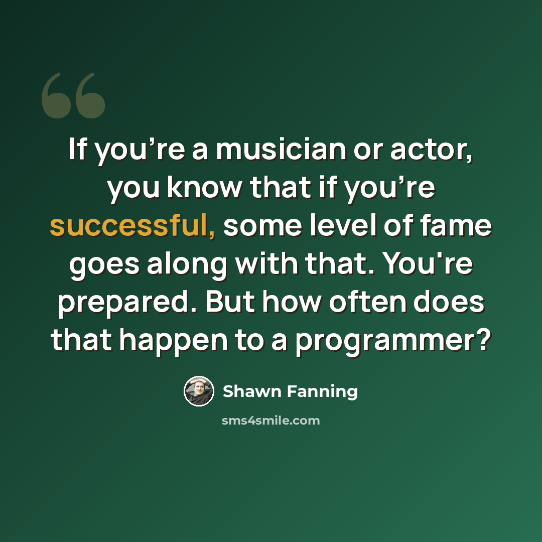 “If you're a musician or actor, you know that if you're successful, some level of fame goes along with that. You're prepared. But how often does that happen to a programmer?” quote by Shawn Fanning
