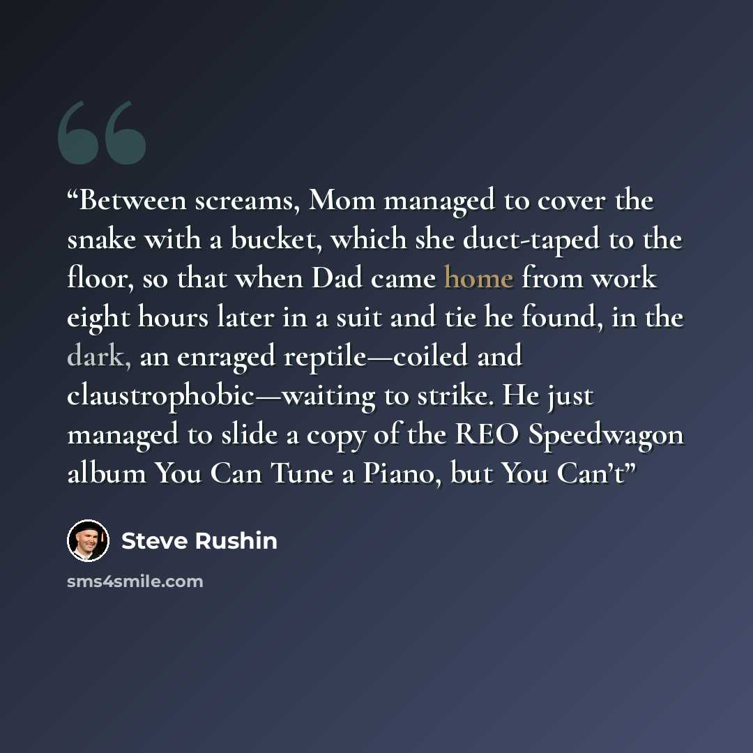 “Between screams, Mom managed to cover the snake with a bucket, which she duct-taped to the floor, so that when Dad came home from work eight hours later in a suit and tie he found, in the dark, an enraged reptile—coiled and claustrophobic—waiting to strike. He just managed to slide a copy of the…” quote by Steve Rushin