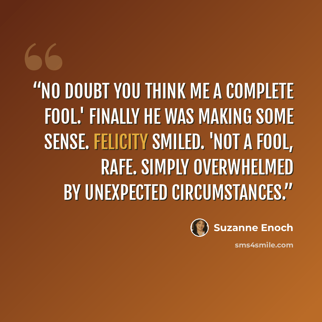 “No doubt you think me a complete fool.' Finally he was making some sense. Felicity smiled. 'Not a fool, Rafe. Simply overwhelmed by unexpected circumstances.” quote by Suzanne Enoch