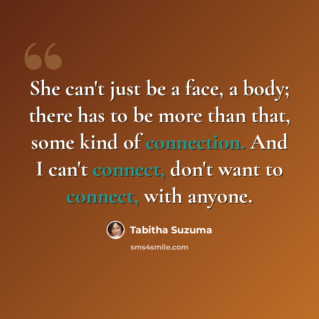 “She can't just be a face, a body; there has to be more than that, some kind of connection. And I can't connect, don't want to connect, with anyone.” quote by Tabitha Suzuma