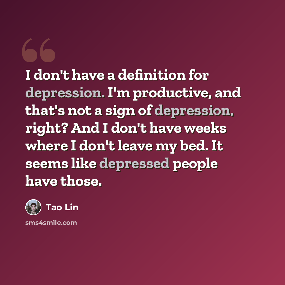 “I don't have a definition for depression. I'm productive, and that's not a sign of depression, right? And I don't have weeks where I don't leave my bed. It seems like depressed people have those.” quote by Tao Lin