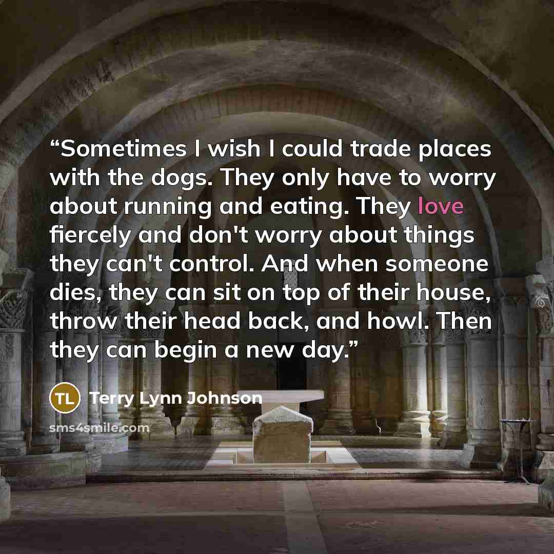 “Sometimes I wish I could trade places with the dogs. They only have to worry about running and eating. They love fiercely and don't worry about things they can't control. And when someone dies, they can sit on top of their house, throw their head back, and howl. Then they can begin a new day.” quote by Terry Lynn Johnson