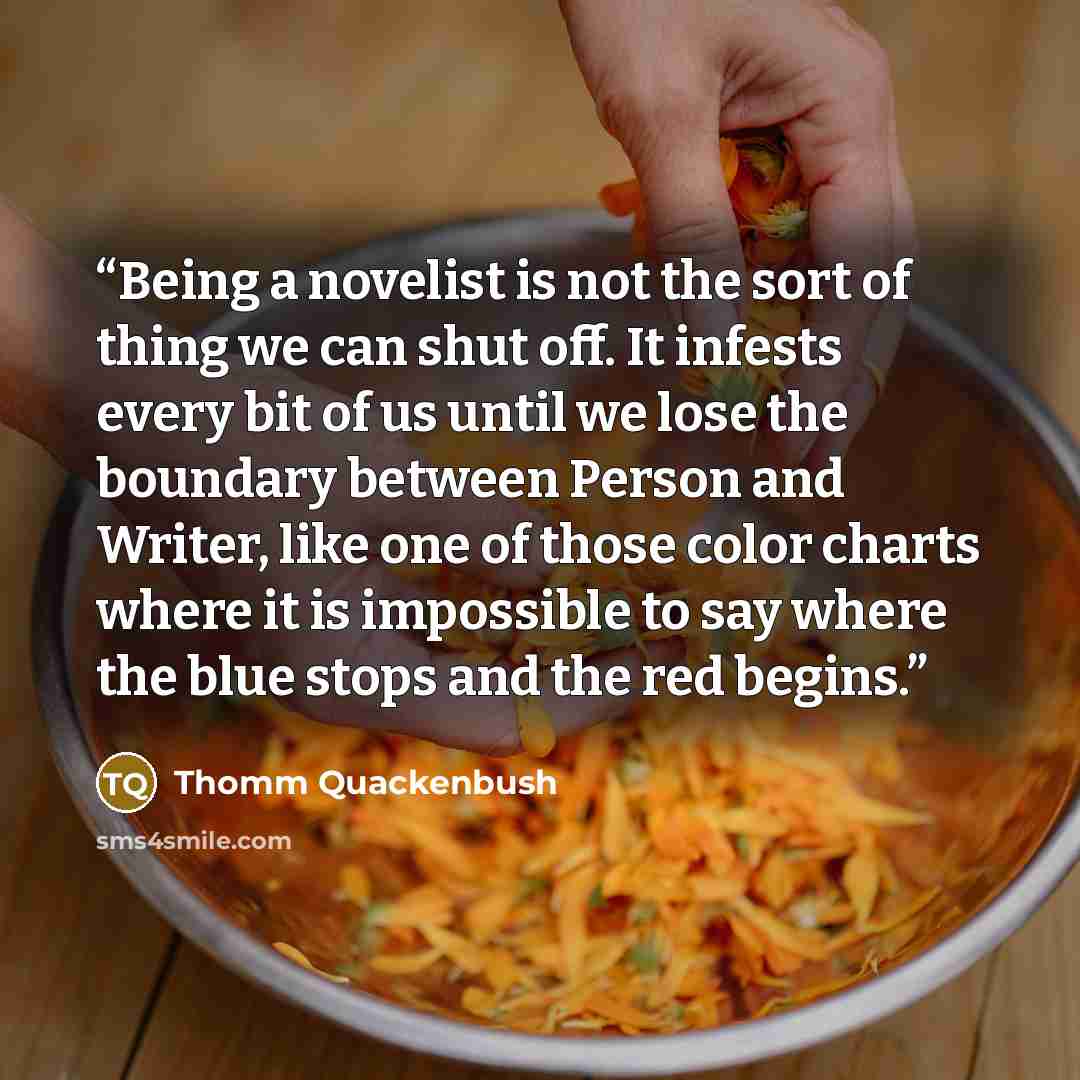 “Being a novelist is not the sort of thing we can shut off. It infests every bit of us until we lose the boundary between Person and Writer, like one of those color charts where it is impossible to say where the blue stops and the red begins.” quote by Thomm Quackenbush