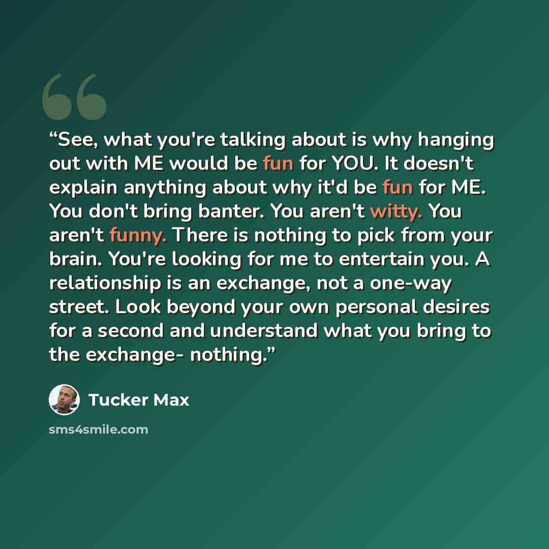 “See, what you're talking about is why hanging out with ME would be fun for YOU. It doesn't explain anything about why it'd be fun for ME. You don't bring banter. You aren't witty. You aren't funny. There is nothing to pick from your brain. You're looking for me to entertain you. A relationship is…” quote by Tucker Max