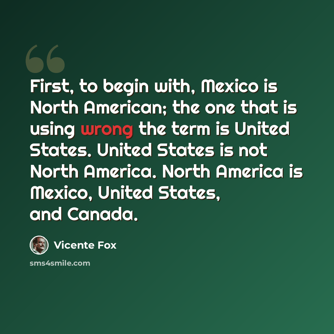 “First, to begin with, Mexico is North American; the one that is using wrong the term is United States. United States is not North America. North America is Mexico, United States, and Canada.” quote by Vicente Fox