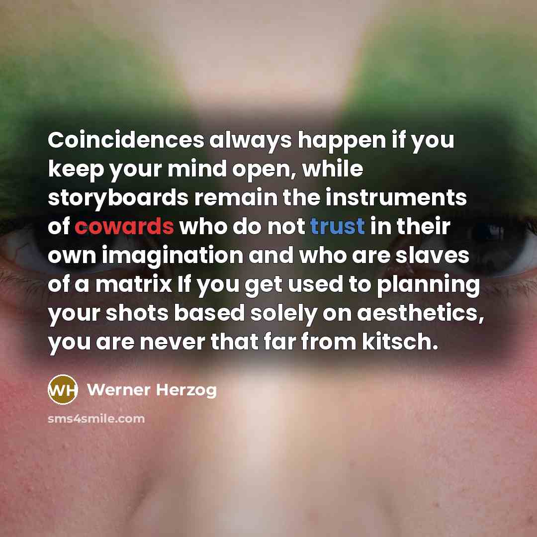 “Coincidences always happen if you keep your mind open, while storyboards remain the instruments of cowards who do not trust in their own imagination and who are slaves of a matrix If you get used to planning your shots based solely on aesthetics, you are never that far from kitsch.” quote by Werner Herzog