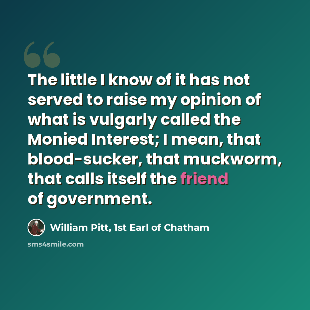 “The little I know of it has not served to raise my opinion of what is vulgarly called the Monied Interest; I mean, that blood-sucker, that muckworm, that calls itself the friend of government.” quote by William Pitt, 1st Earl of Chatham