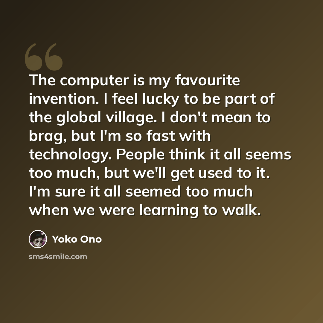 “The computer is my favourite invention. I feel lucky to be part of the global village. I don't mean to brag, but I'm so fast with technology. People think it all seems too much, but we'll get used to it. I'm sure it all seemed too much when we were learning to walk.” quote by Yoko Ono