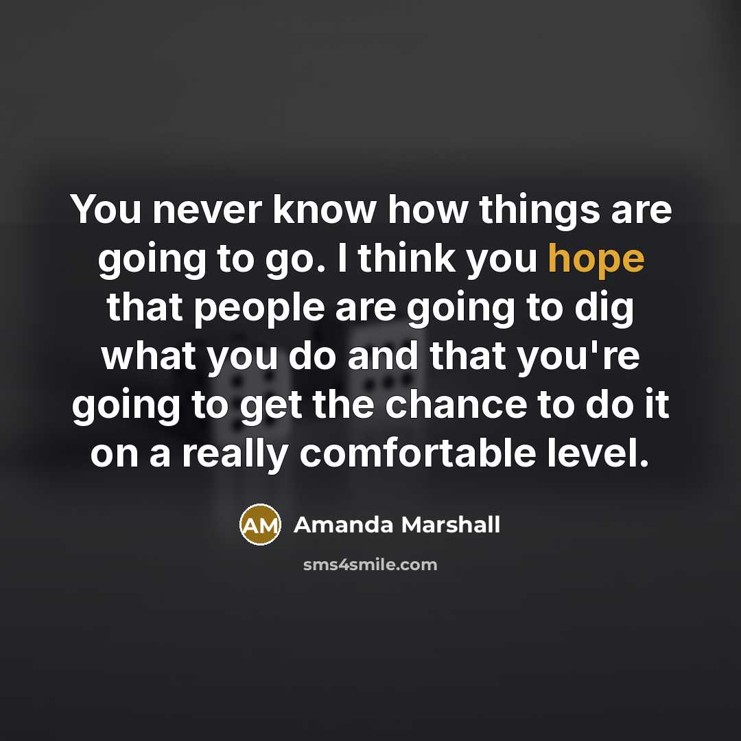 “You never know how things are going to go. I think you hope that people are going to dig what you do and that you're going to get the chance to do it on a really comfortable level.” quote by Amanda Marshall
