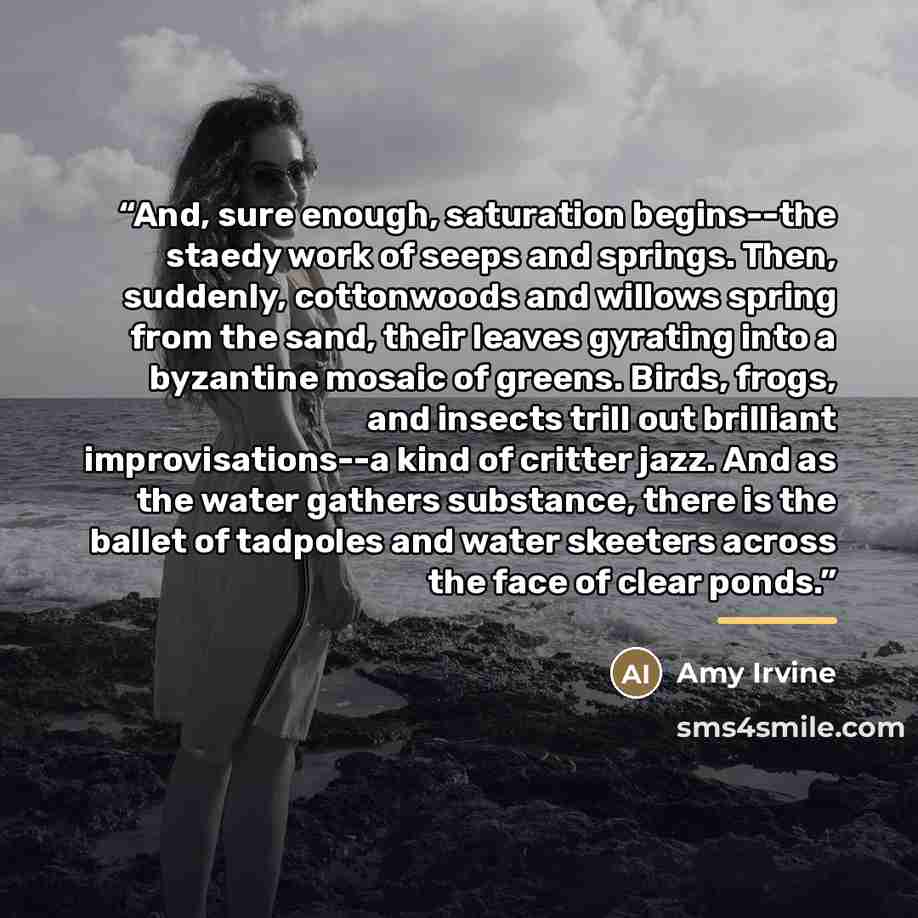 “And, sure enough, saturation begins--the staedy work of seeps and springs. Then, suddenly, cottonwoods and willows spring from the sand, their leaves gyrating into a byzantine mosaic of greens. Birds, frogs, and insects trill out brilliant improvisations--a kind of critter jazz. And as the water…” quote by Amy Irvine