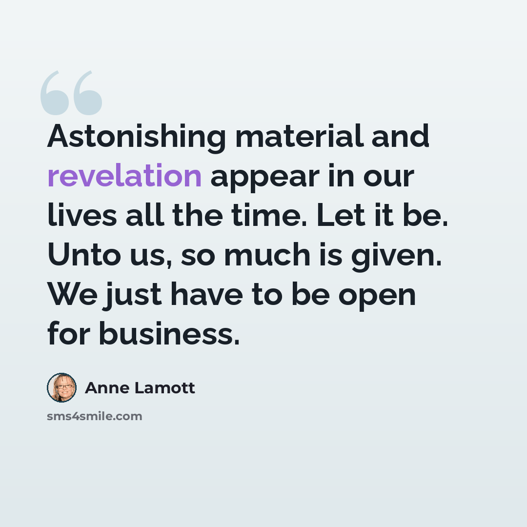 “Astonishing material and revelation appear in our lives all the time. Let it be. Unto us, so much is given. We just have to be open for business.” quote by Anne Lamott