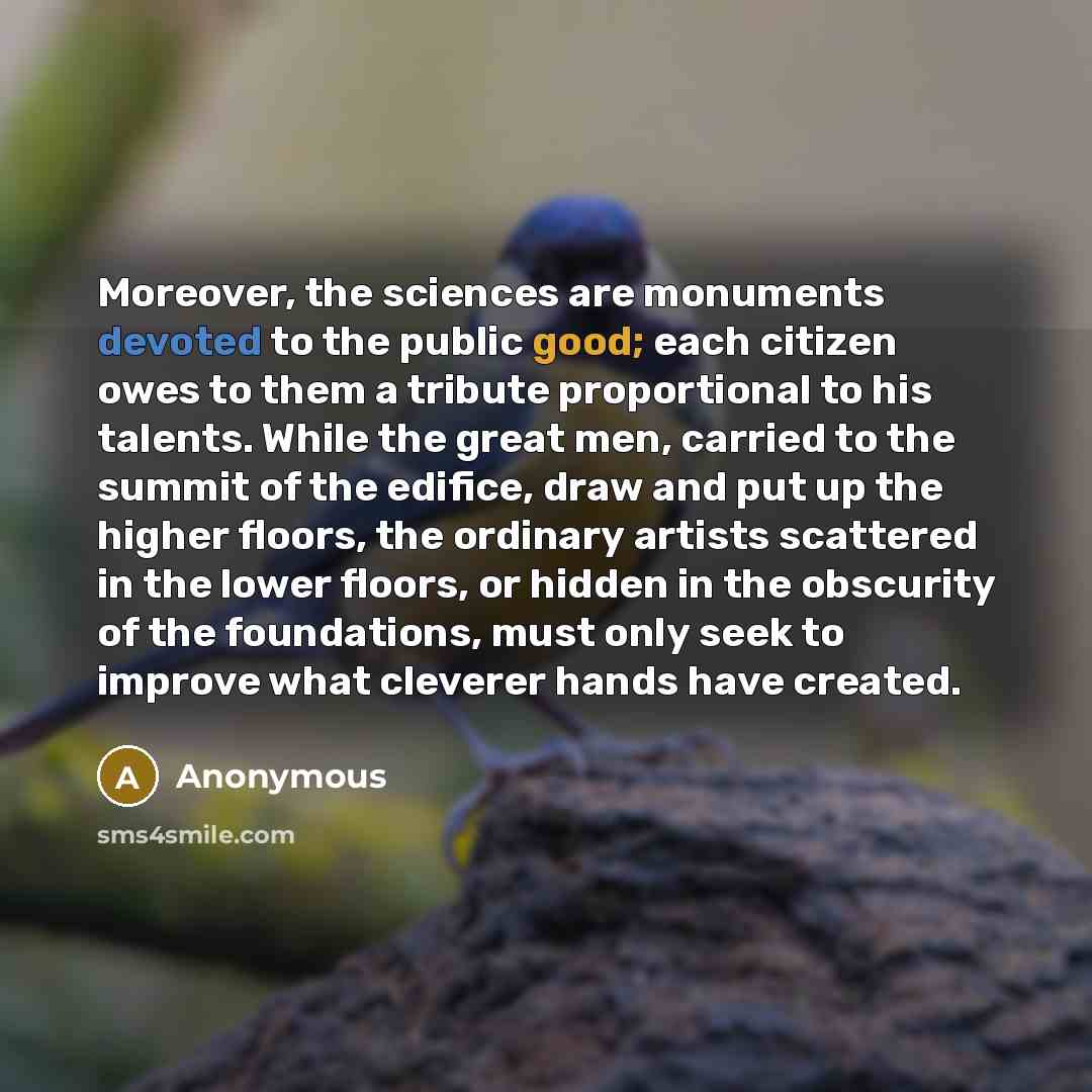 “Moreover, the sciences are monuments devoted to the public good; each citizen owes to them a tribute proportional to his talents. While the great men, carried to the summit of the edifice, draw and put up the higher floors, the ordinary artists scattered in the lower floors, or hidden in the…” quote by Anonymous