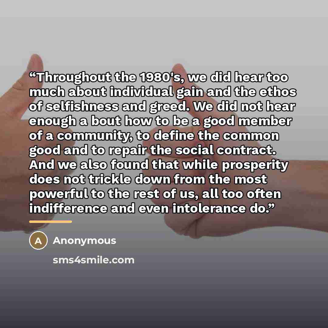 “Throughout the 1980's, we did hear too much about individual gain and the ethos of selfishness and greed. We did not hear enough a bout how to be a good member of a community, to define the common good and to repair the social contract. And we also found that while prosperity does not trickle down…” quote by Anonymous