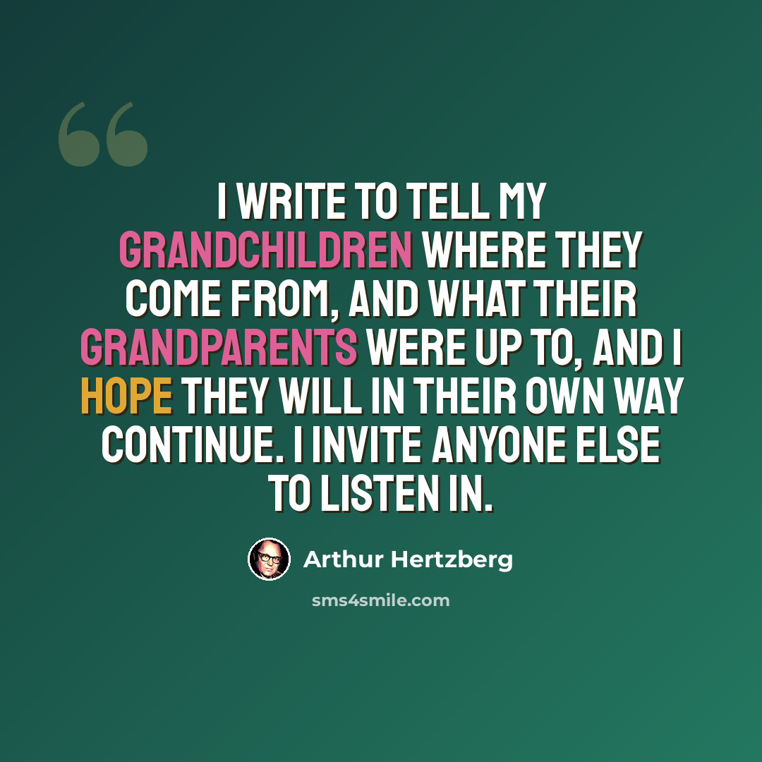 “I write to tell my grandchildren where they come from, and what their grandparents were up to, and I hope they will in their own way continue. I invite anyone else to listen in.” quote by Arthur Hertzberg