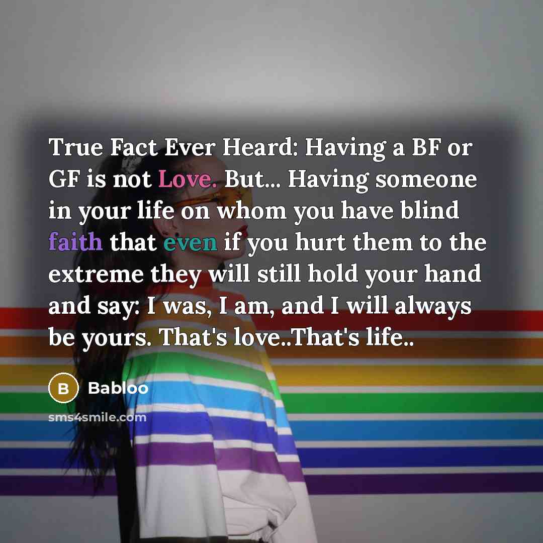 “True Fact Ever Heard: Having a BF or GF is not Love. But... Having someone in your life on whom you have blind faith that even if you hurt them to the extreme they will still hold your hand and say: I was, I am, and I will always be yours. That's love..That's life..” quote by Babloo