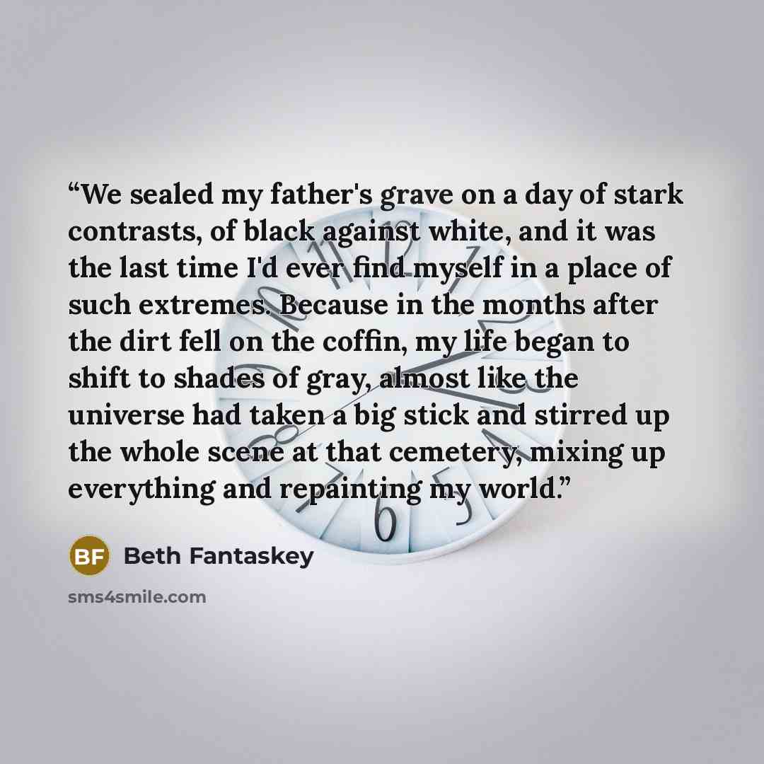 “We sealed my father's grave on a day of stark contrasts, of black against white, and it was the last time I'd ever find myself in a place of such extremes. Because in the months after the dirt fell on the coffin, my life began to shift to shades of gray, almost like the universe had taken a big…” quote by Beth Fantaskey