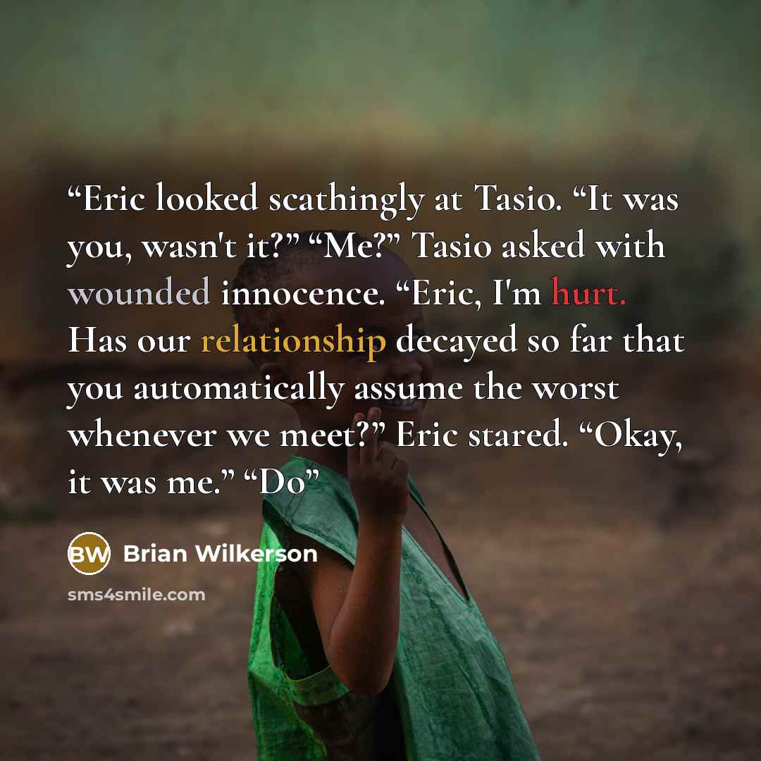 “Eric looked scathingly at Tasio. “It was you, wasn't it?” “Me?” Tasio asked with wounded innocence. “Eric, I'm hurt. Has our relationship decayed so far that you automatically assume the worst whenever we meet?” Eric stared. “Okay, it was me.” “Do” quote by Brian Wilkerson