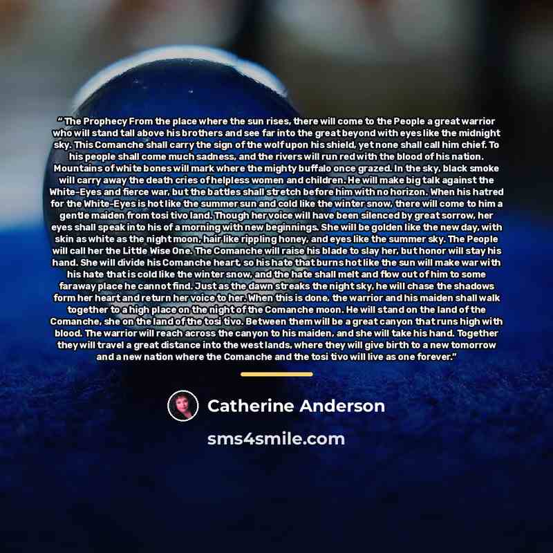 “The Prophecy From the place where the sun rises, there will come to the People a great warrior who will stand tall above his brothers and see far into the great beyond with eyes like the midnight sky. This Comanche shall carry the sign of the wolf upon his shield, yet none shall call him chief. To…” quote by Catherine Anderson