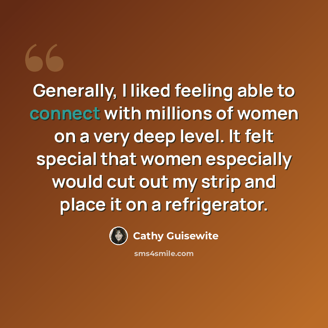 “Generally, I liked feeling able to connect with millions of women on a very deep level. It felt special that women especially would cut out my strip and place it on a refrigerator.” quote by Cathy Guisewite