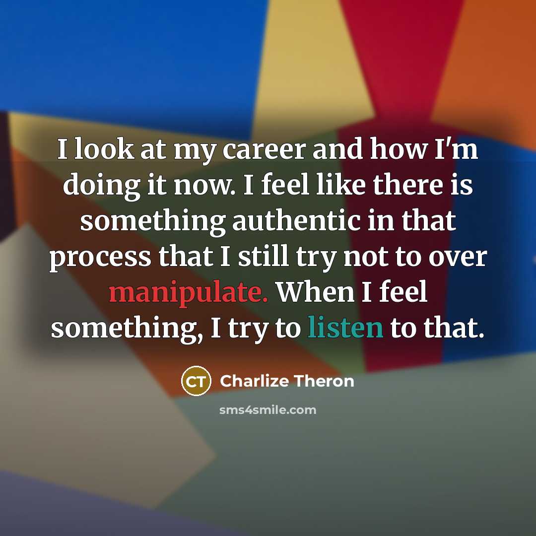 “I look at my career and how I'm doing it now. I feel like there is something authentic in that process that I still try not to over manipulate. When I feel something, I try to listen to that.” quote by Charlize Theron