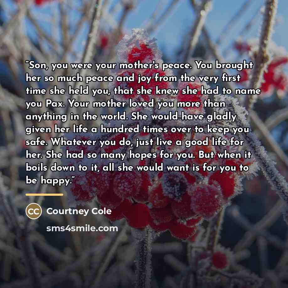 “Son, you were your mother's peace. You brought her so much peace and joy from the very first time she held you, that she knew she had to name you Pax. Your mother loved you more than anything in the world. She would have gladly given her life a hundred times over to keep you safe. Whatever you do…” quote by Courtney Cole