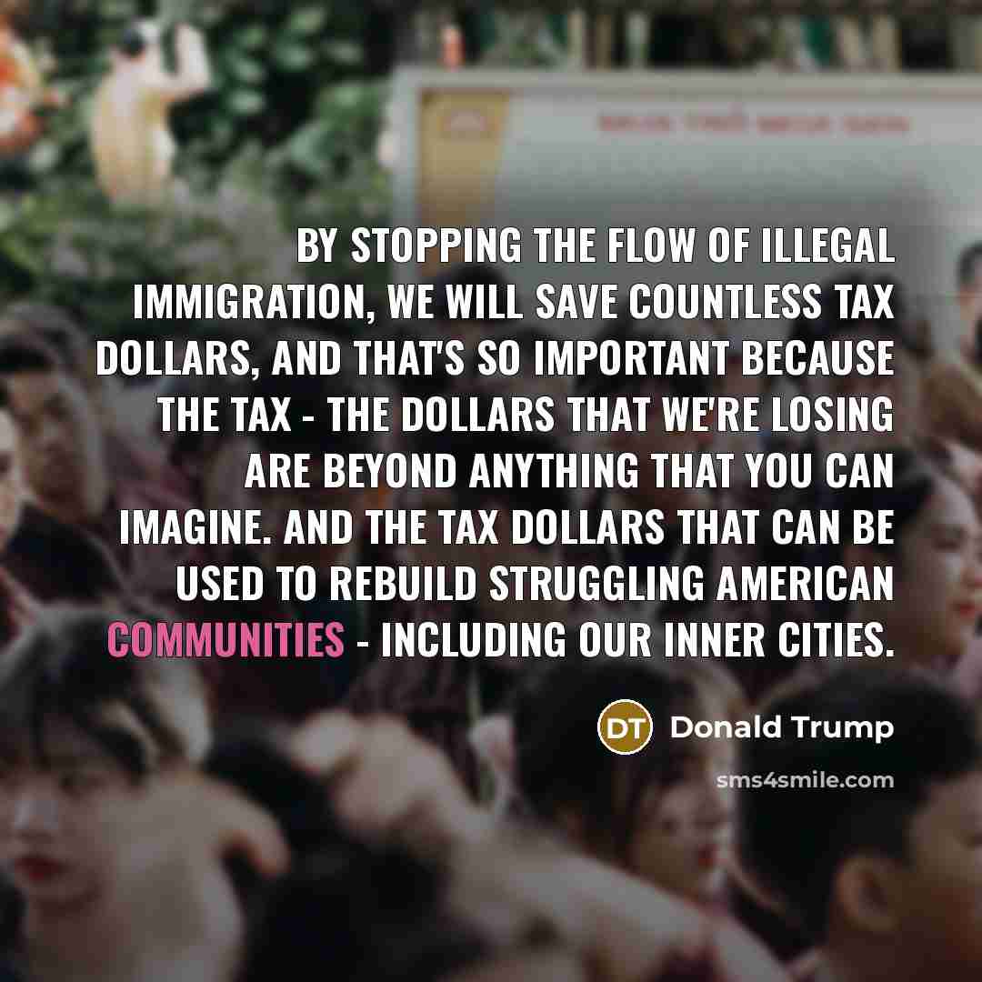 “By stopping the flow of illegal immigration, we will save countless tax dollars, and that's so important because the tax - the dollars that we're losing are beyond anything that you can imagine. And the tax dollars that can be used to rebuild struggling American communities - including our inner…” quote by Donald Trump