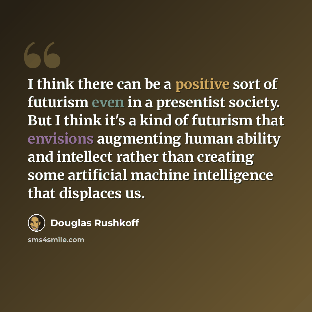 “I think there can be a positive sort of futurism even in a presentist society. But I think it's a kind of futurism that envisions augmenting human ability and intellect rather than creating some artificial machine intelligence that displaces us.” quote by Douglas Rushkoff