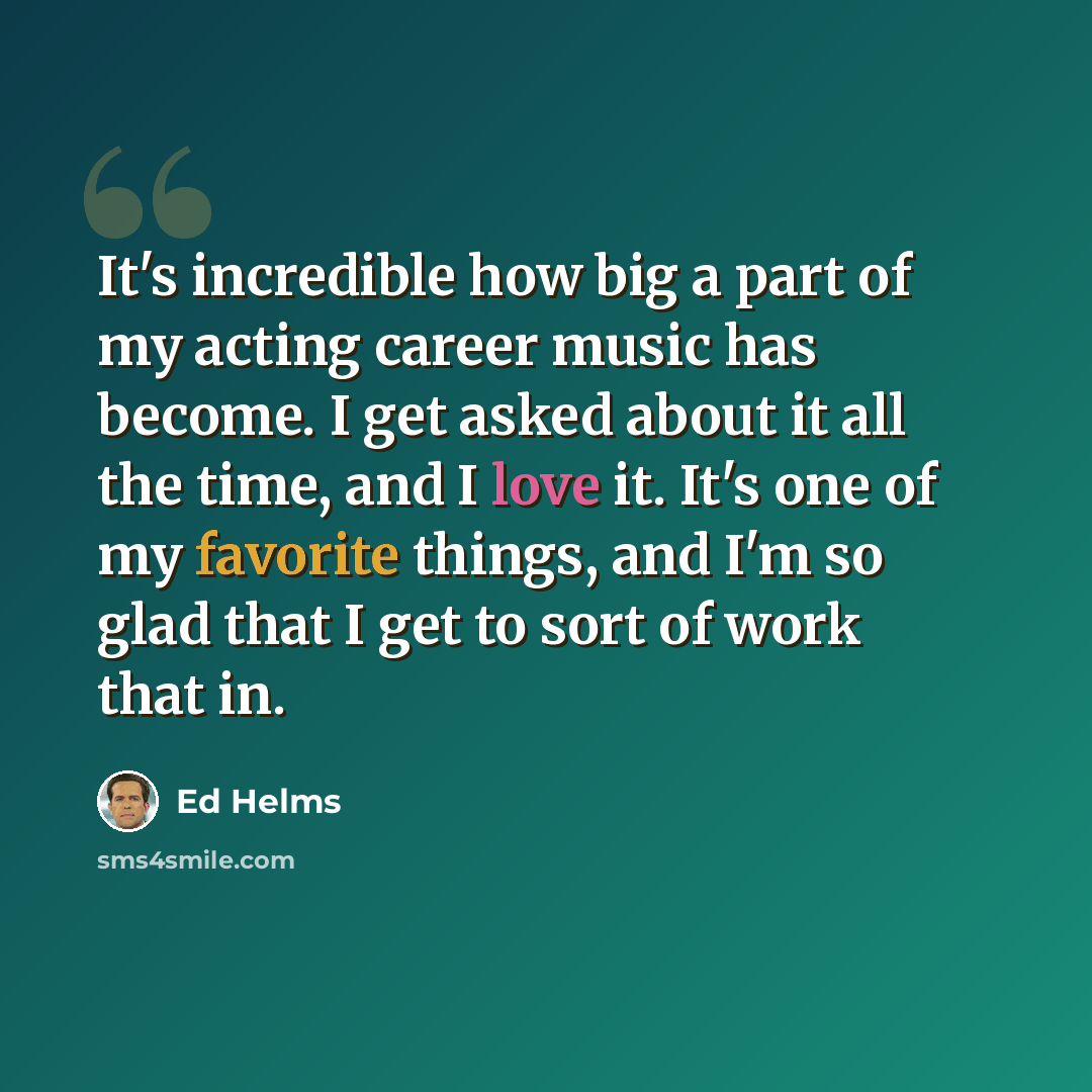 “It's incredible how big a part of my acting career music has become. I get asked about it all the time, and I love it. It's one of my favorite things, and I'm so glad that I get to sort of work that in.” quote by Ed Helms