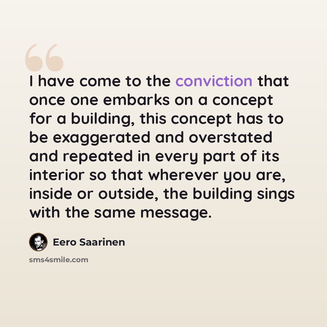 “I have come to the conviction that once one embarks on a concept for a building, this concept has to be exaggerated and overstated and repeated in every part of its interior so that wherever you are, inside or outside, the building sings with the same message.” quote by Eero Saarinen