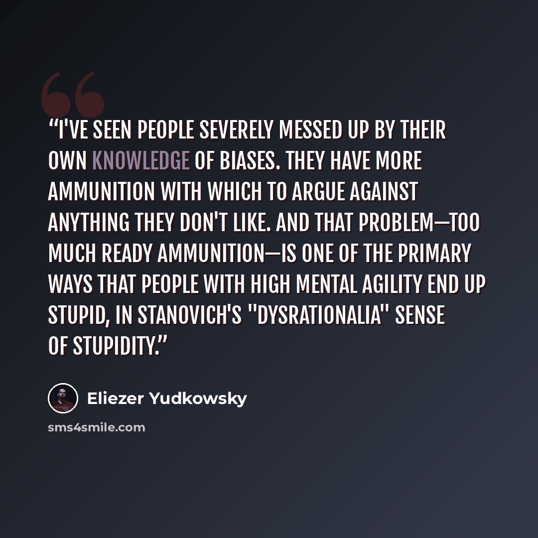 “I've seen people severely messed up by their own knowledge of biases. They have more ammunition with which to argue against anything they don't like. And that problem—too much ready ammunition—is one of the primary ways that people with high mental agility end up stupid, in Stanovich's…” quote by Eliezer Yudkowsky