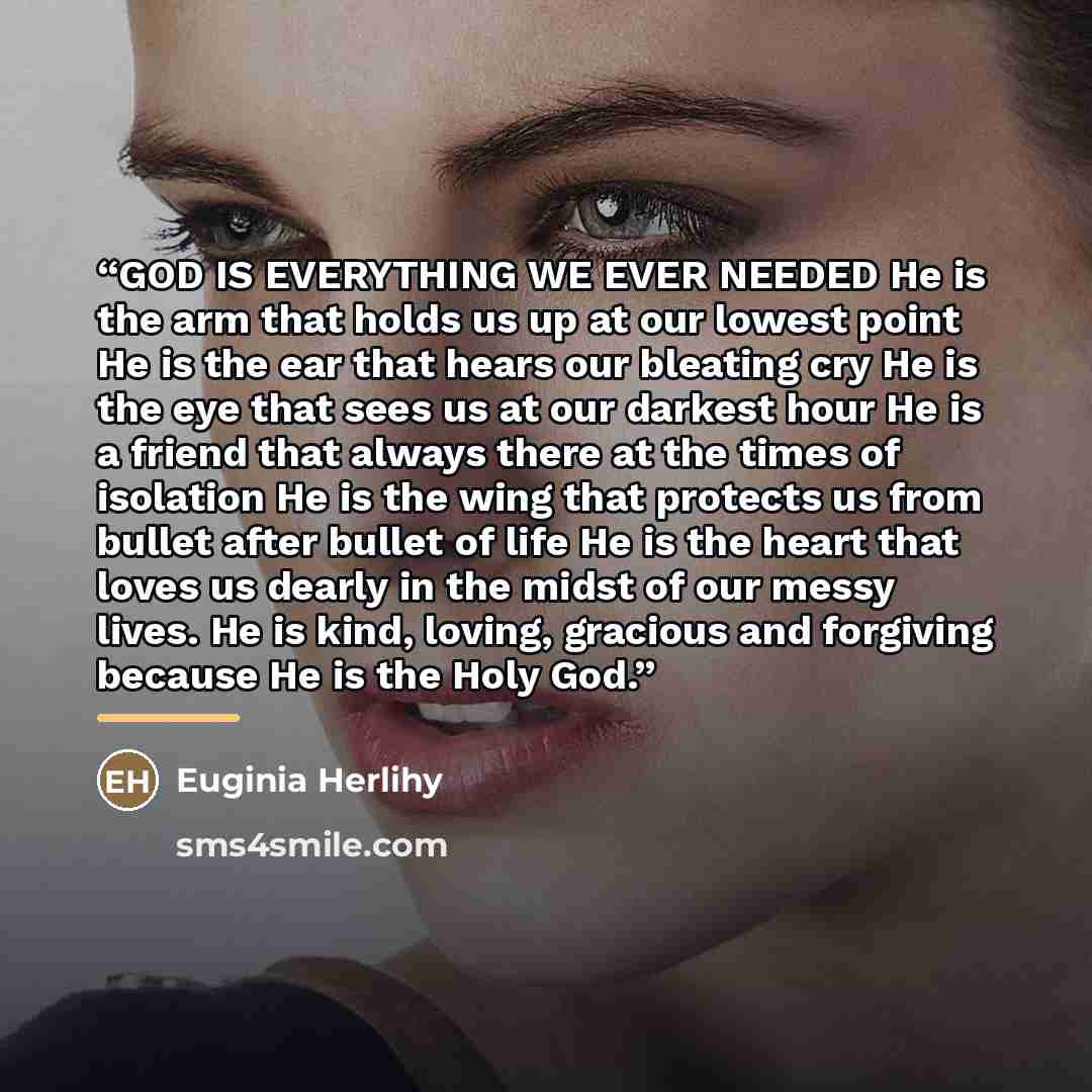 “GOD IS EVERYTHING WE EVER NEEDED He is the arm that holds us up at our lowest point He is the ear that hears our bleating cry He is the eye that sees us at our darkest hour He is a friend that always there at the times of isolation He is the wing that protects us from bullet after bullet of life…” quote by Euginia Herlihy