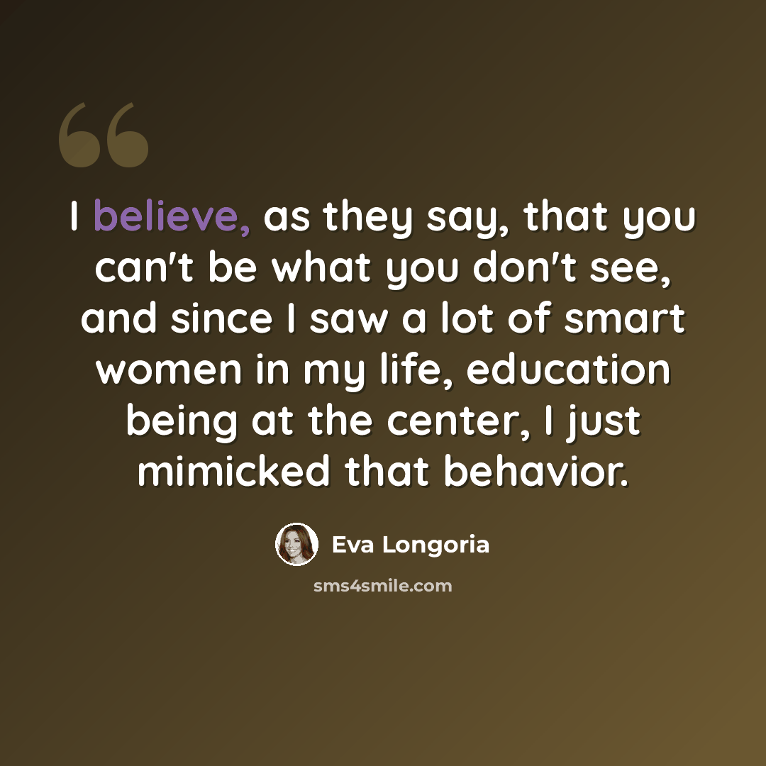 “I believe, as they say, that you can't be what you don't see, and since I saw a lot of smart women in my life, education being at the center, I just mimicked that behavior.” quote by Eva Longoria