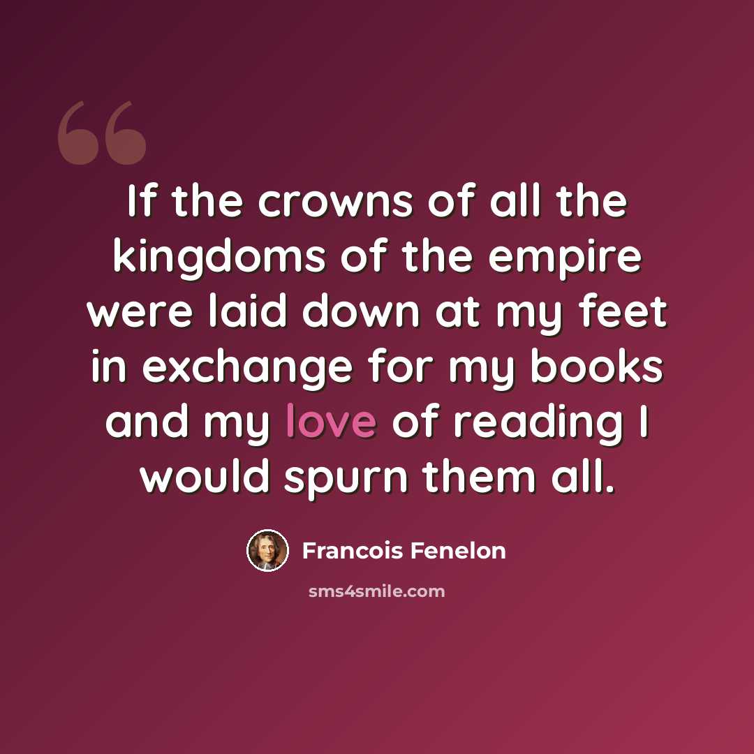 “If the crowns of all the kingdoms of the empire were laid down at my feet in exchange for my books and my love of reading I would spurn them all.” quote by Francois Fenelon