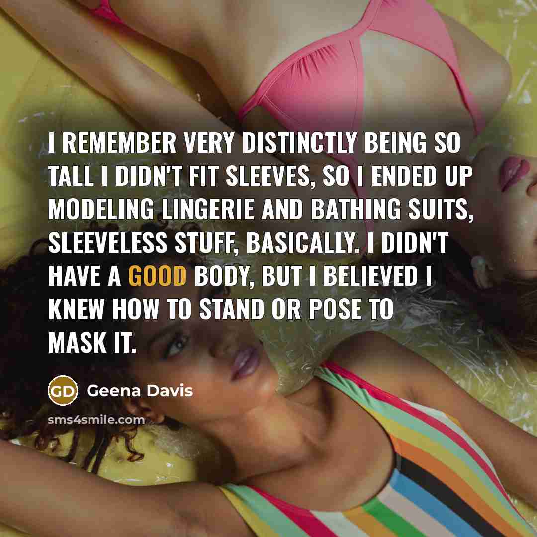 “I remember very distinctly being so tall I didn't fit sleeves, so I ended up modeling lingerie and bathing suits, sleeveless stuff, basically. I didn't have a good body, but I believed I knew how to stand or pose to mask it.” quote by Geena Davis
