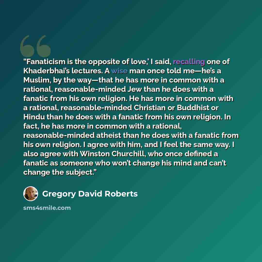 “Fanaticism is the opposite of love,’ I said, recalling one of Khaderbhai’s lectures. A wise man once told me—he’s a Muslim, by the way—that he has more in common with a rational, reasonable-minded Jew than he does with a fanatic from his own religion. He has more in common with a rational…” quote by Gregory David Roberts