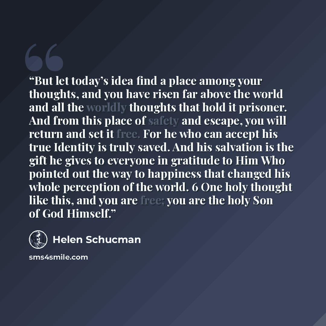 “But let today’s idea find a place among your thoughts, and you have risen far above the world and all the worldly thoughts that hold it prisoner. And from this place of safety and escape, you will return and set it free. For he who can accept his true Identity is truly saved. And his salvation is…” quote by Helen Schucman