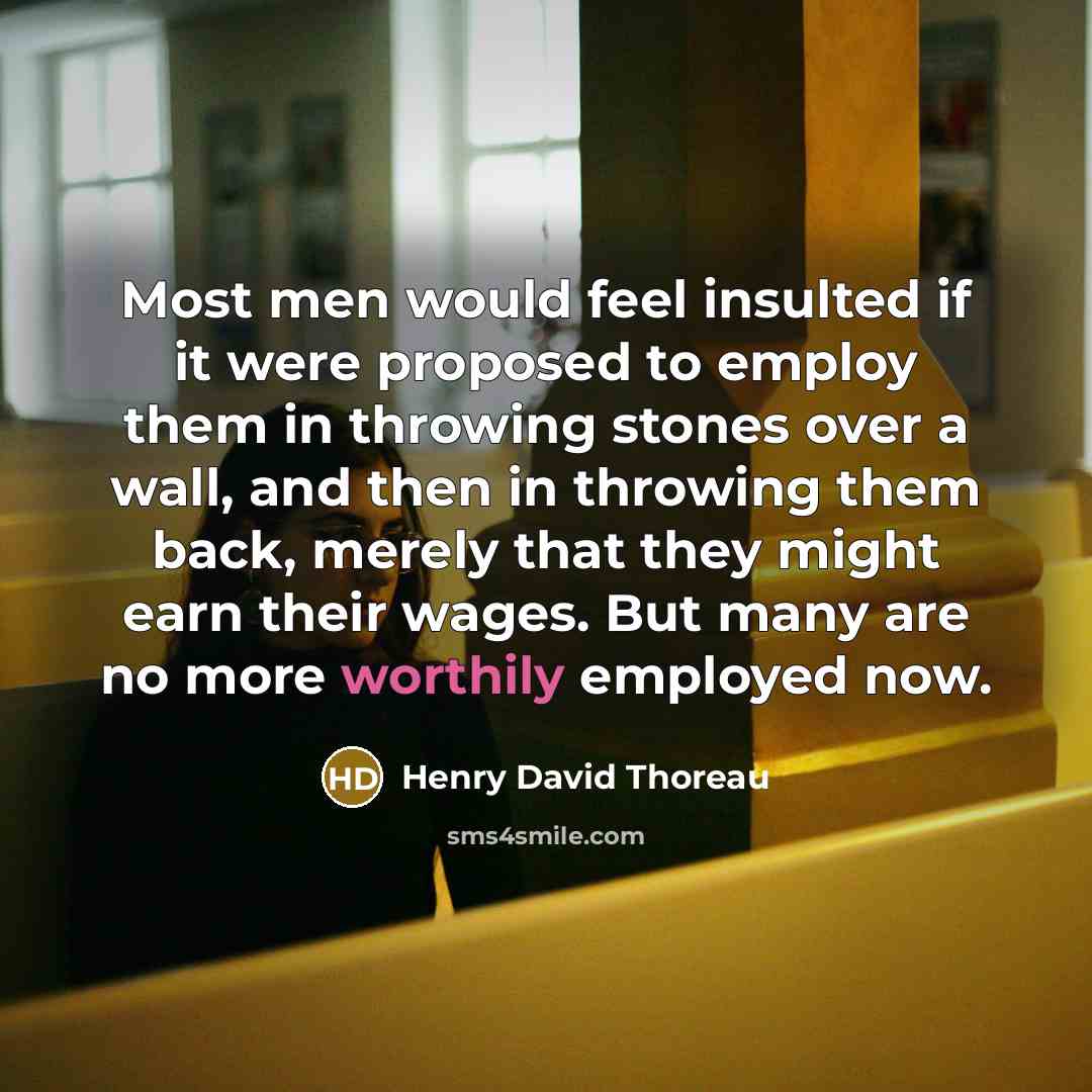 “Most men would feel insulted if it were proposed to employ them in throwing stones over a wall, and then in throwing them back, merely that they might earn their wages. But many are no more worthily employed now.” quote by Henry David Thoreau
